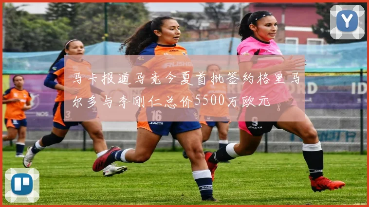 马卡报道马竞今夏首批签约格里马尔多与李刚仁总价5500万欧元