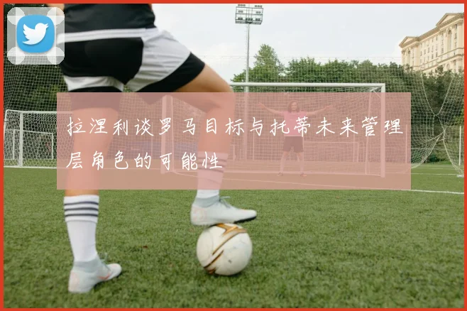拉涅利谈罗马目标与托蒂未来管理层角色的可能性