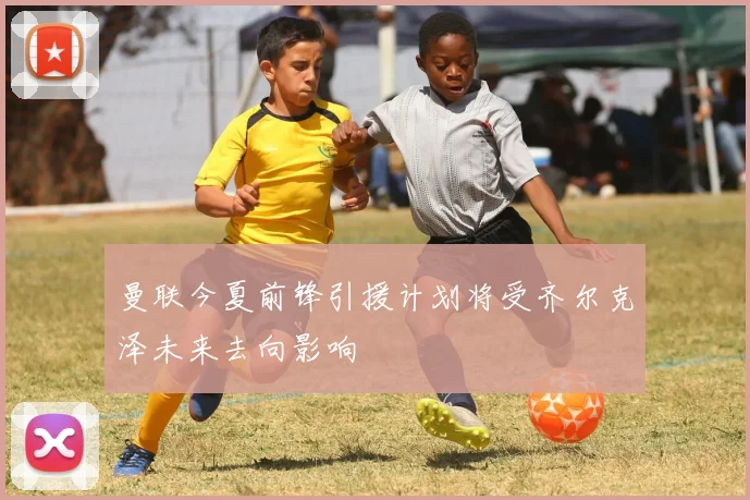 曼联今夏前锋引援计划将受齐尔克泽未来去向影响