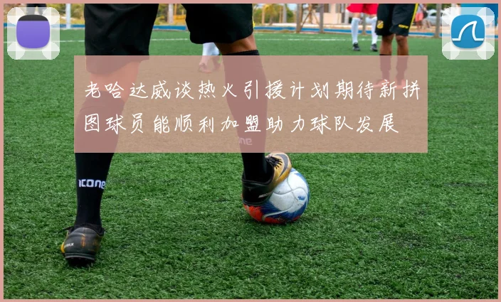 老哈达威谈热火引援计划期待新拼图球员能顺利加盟助力球队发展