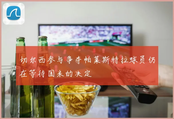 切尔西参与争夺帕莱斯特拉球员仍在等待国米的决定
