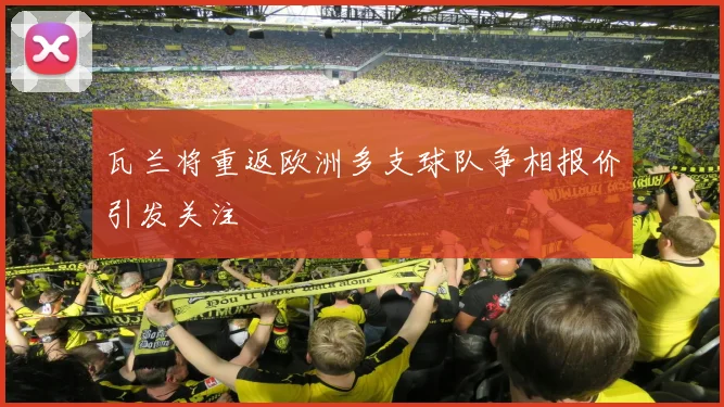 瓦兰将重返欧洲多支球队争相报价引发关注