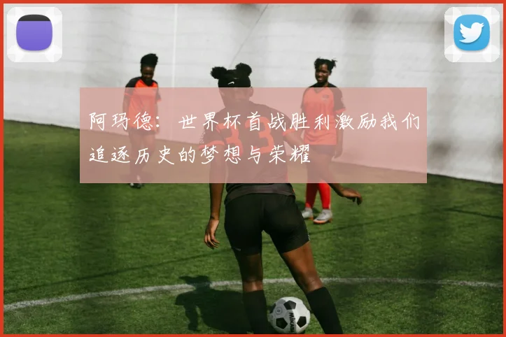 阿玛德：世界杯首战胜利激励我们追逐历史的梦想与荣耀