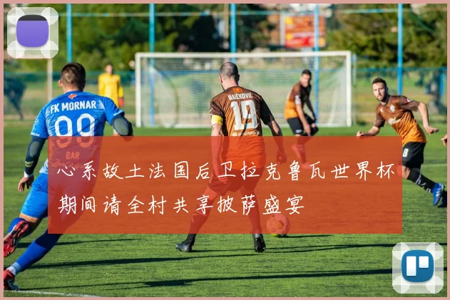 心系故土法国后卫拉克鲁瓦世界杯期间请全村共享披萨盛宴