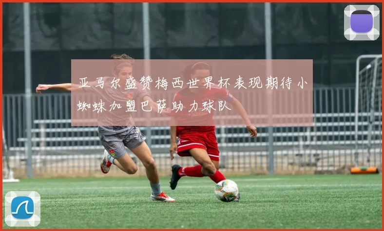 亚马尔盛赞梅西世界杯表现期待小蜘蛛加盟巴萨助力球队
