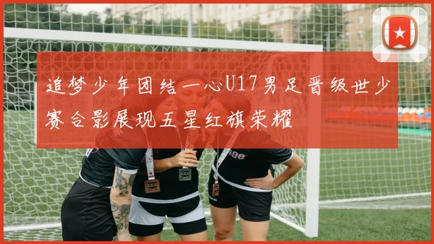 追梦少年团结一心U17男足晋级世少赛合影展现五星红旗荣耀