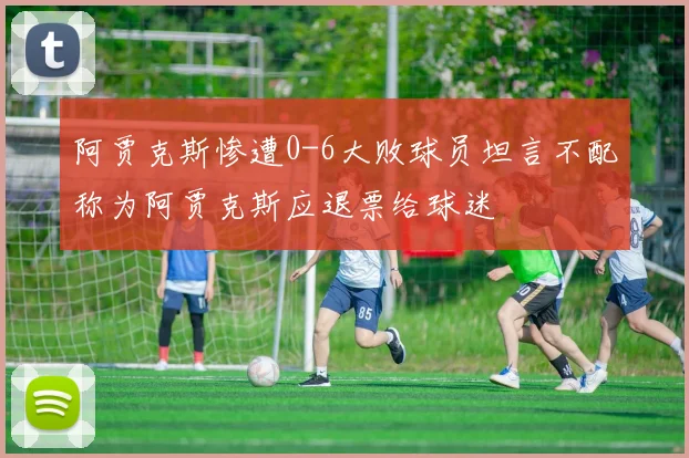 阿贾克斯惨遭0-6大败球员坦言不配称为阿贾克斯应退票给球迷