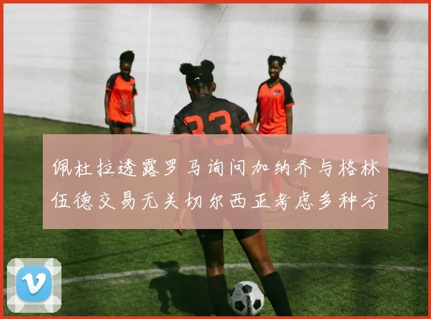 佩杜拉透露罗马询问加纳乔与格林伍德交易无关切尔西正考虑多种方案