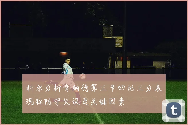 科尔分析肯纳德第三节四记三分表现称防守失误是关键因素