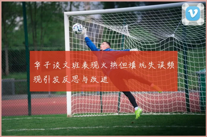 华子谈文班表现火热但填坑失误频现引发反思与改进