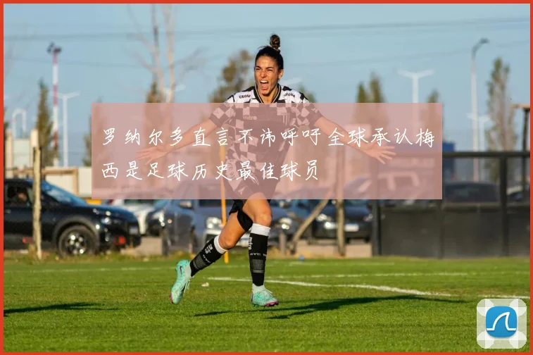 罗纳尔多直言不讳呼吁全球承认梅西是足球历史最佳球员