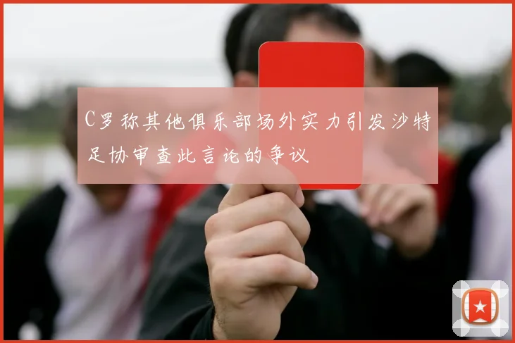 C罗称其他俱乐部场外实力引发沙特足协审查此言论的争议