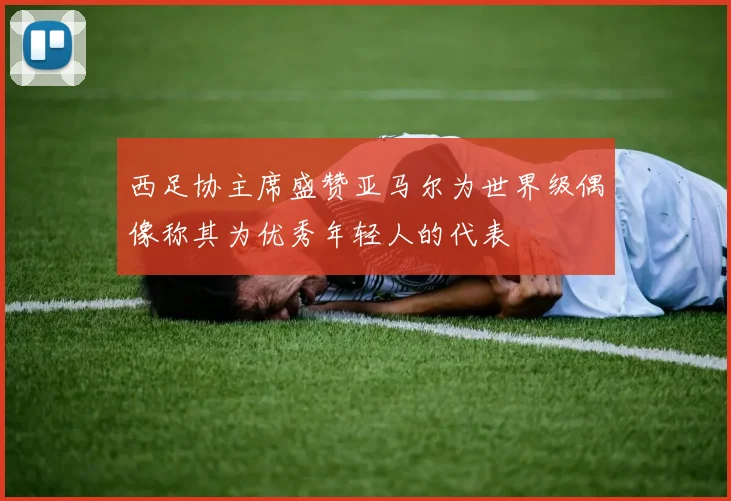 西足协主席盛赞亚马尔为世界级偶像称其为优秀年轻人的代表