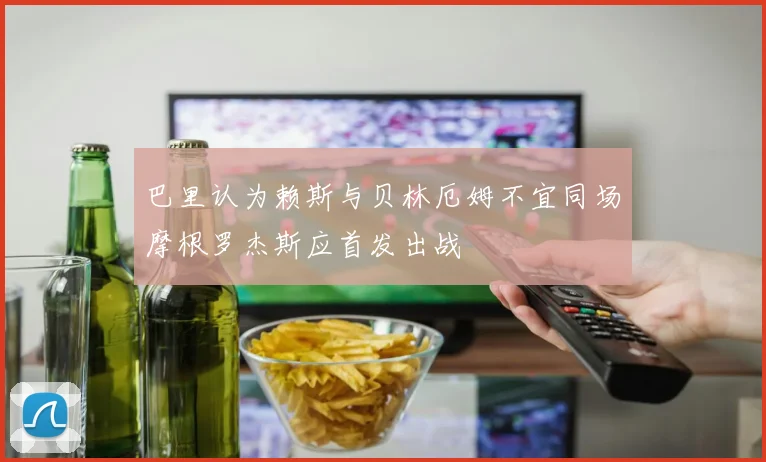 巴里认为赖斯与贝林厄姆不宜同场摩根罗杰斯应首发出战