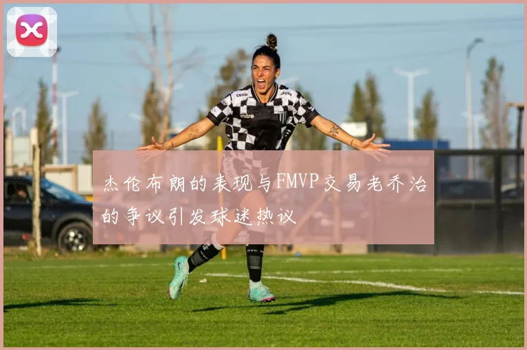 杰伦布朗的表现与FMVP交易老乔治的争议引发球迷热议