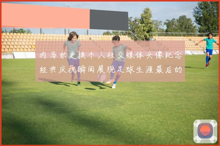 内马尔更换个人社交媒体头像纪念经典庆祝瞬间展现足球生涯最后的辉煌时刻