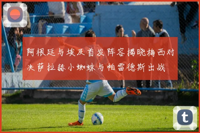 阿根廷与埃及首发阵容揭晓梅西对决萨拉赫小蜘蛛与帕雷德斯出战